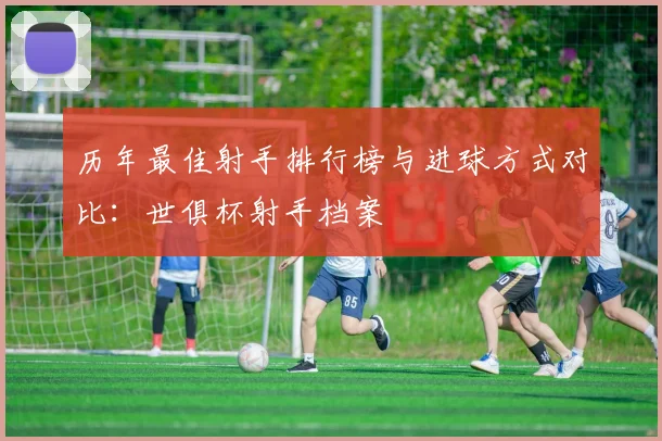 历年最佳射手排行榜与进球方式对比：世俱杯射手档案