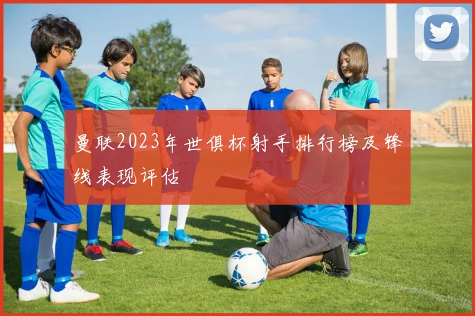 曼联2023年世俱杯射手排行榜及锋线表现评估