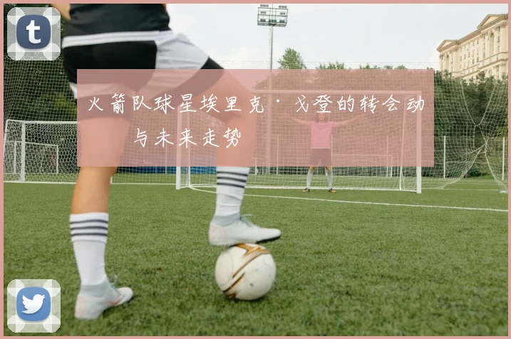 火箭队球星埃里克·戈登的转会动向与未来走势