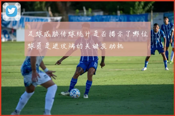 足球威胁传球统计是否揭示了哪位球员是进攻端的关键发动机