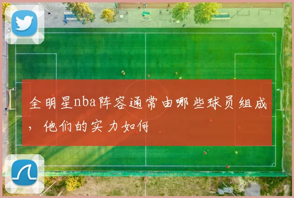 全明星nba阵容通常由哪些球员组成，他们的实力如何
