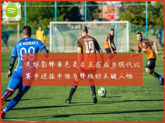 足球影锋角色是否正在成为现代比赛中连接中场与锋线的关键人物
