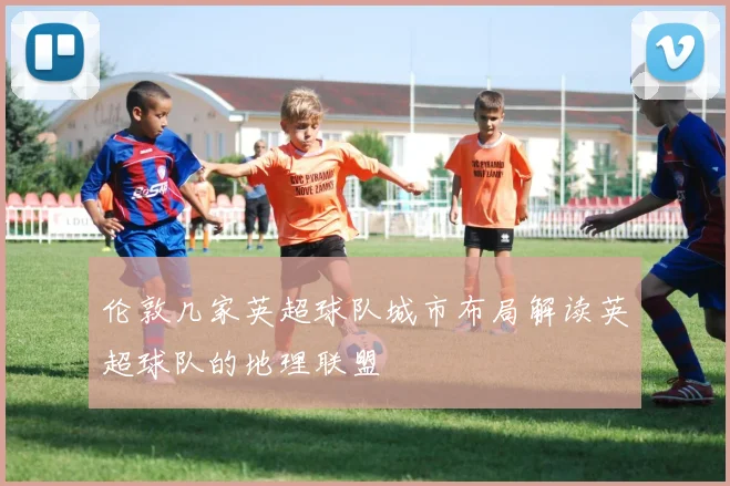 伦敦几家英超球队城市布局解读英超球队的地理联盟