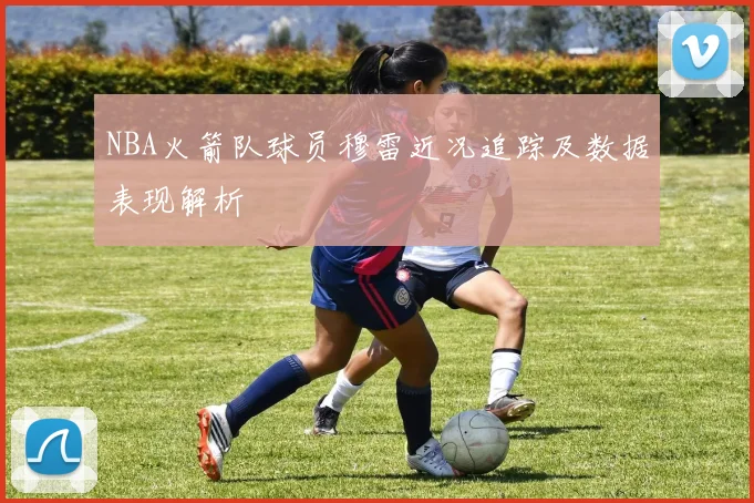 NBA火箭队球员穆雷近况追踪及数据表现解析