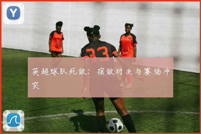 英超球队死敌：宿敌对决与赛场冲突