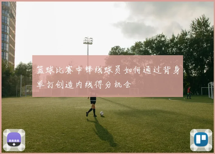 篮球比赛中锋线球员如何通过背身单打创造内线得分机会